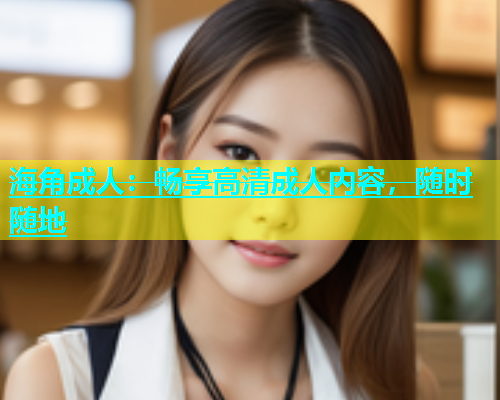 海角成人：畅享高清成人内容，随时随地