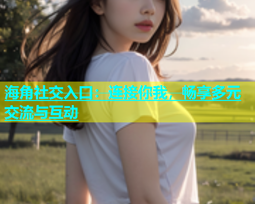 海角社交入口：连接你我，畅享多元交流与互动