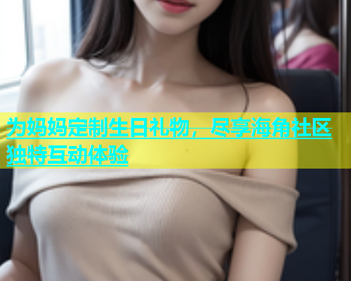 为妈妈定制生日礼物，尽享海角社区独特互动体验