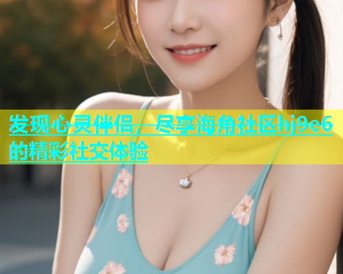 发现心灵伴侣，尽享海角社区hj9e6的精彩社交体验