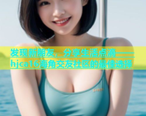 发现新朋友，分享生活点滴——hjca16海角交友社区的最佳选择