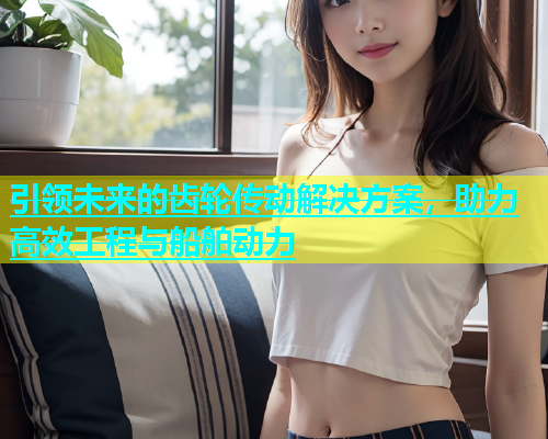 引领未来的齿轮传动解决方案，助力高效工程与船舶动力