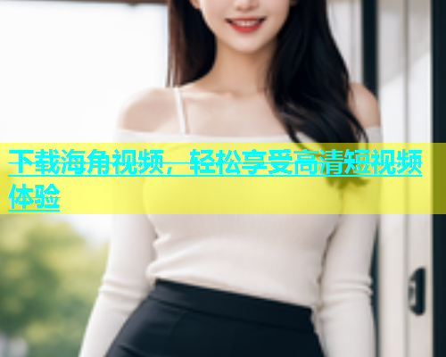 下载海角视频，轻松享受高清短视频体验