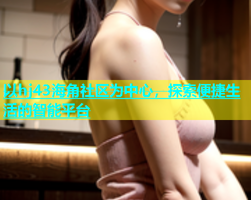 以hj43海角社区为中心，探索便捷生活的智能平台