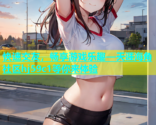 快速交友，畅享游戏乐趣—天涯海角社区hj59c1等你来体验