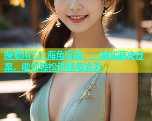 探索hj71c海角官网：一站式解决方案，助你轻松管理与交流