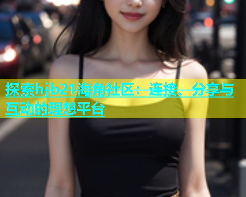 探索hjb21海角社区：连接、分享与互动的理想平台