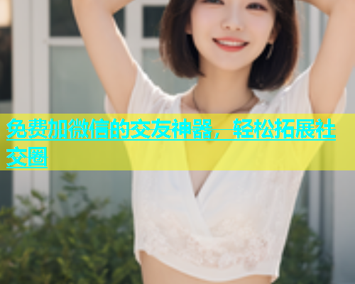 免费加微信的交友神器，轻松拓展社交圈