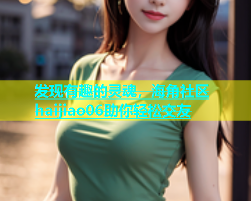 发现有趣的灵魂，海角社区haijiao06助你轻松交友