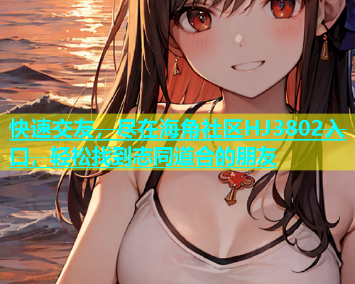 快速交友，尽在海角社区HJ3802入口，轻松找到志同道合的朋友