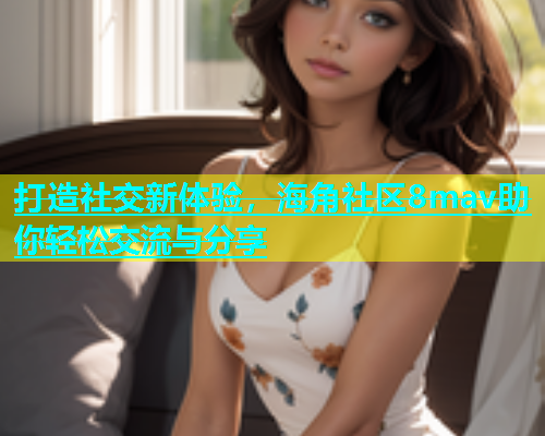 打造社交新体验，海角社区8mav助你轻松交流与分享