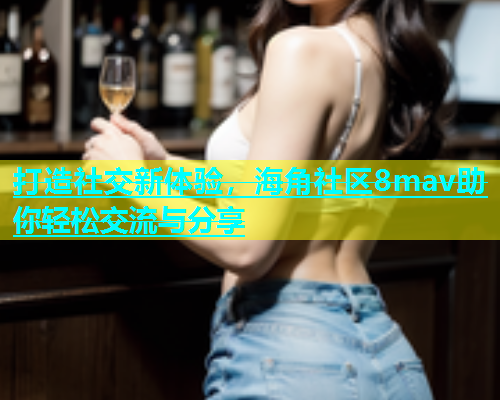 打造社交新体验，海角社区8mav助你轻松交流与分享