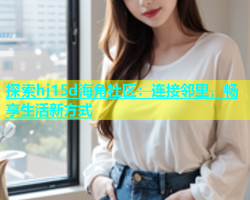 探索hj15d海角社区：连接邻里，畅享生活新方式