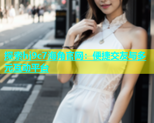 探索hj9c7海角官网：便捷交友与多元互动平台
