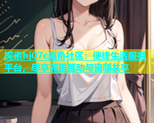 探索hj07c海角社区：便捷生活服务平台，尽享邻里互动与资源共享