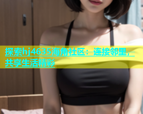 探索hj4635海角社区：连接邻里，共享生活精彩