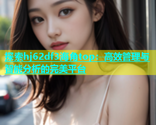 探索hj62df3海角top：高效管理与智能分析的完美平台