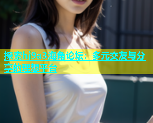 探索hj9a3海角论坛：多元交友与分享的理想平台