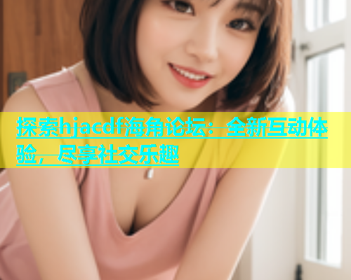 探索hjacdf海角论坛：全新互动体验，尽享社交乐趣