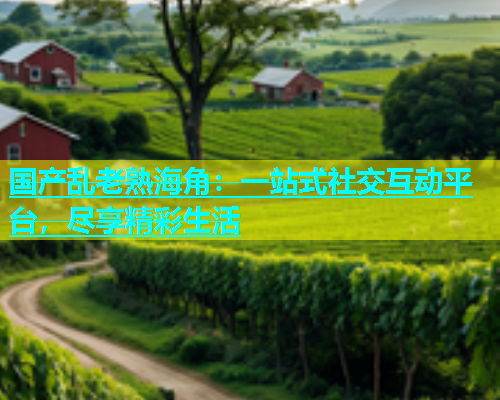 国产乱老熟海角：一站式社交互动平台，尽享精彩生活