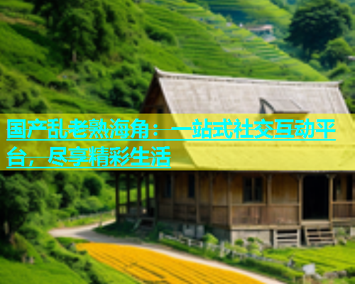 国产乱老熟海角：一站式社交互动平台，尽享精彩生活
