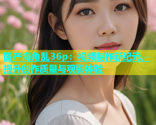 国产海角乱36p：视频制作新纪元，提升创作质量与观影体验