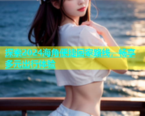 探索2024海角便捷回家路线，畅享多元出行体验