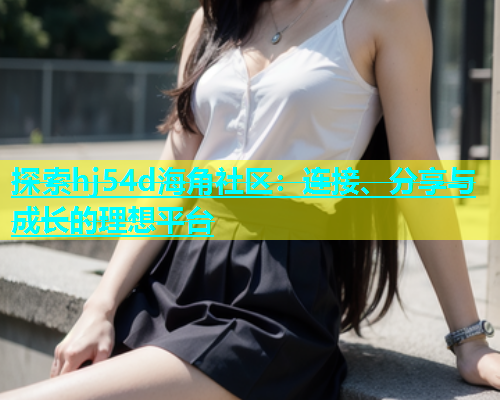 探索hj54d海角社区：连接、分享与成长的理想平台