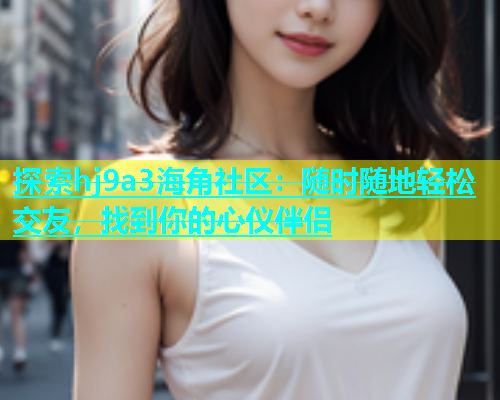探索hj9a3海角社区：随时随地轻松交友，找到你的心仪伴侣