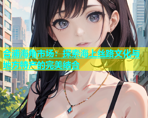 合浦海角市场：探索海上丝路文化与地方特产的完美结合