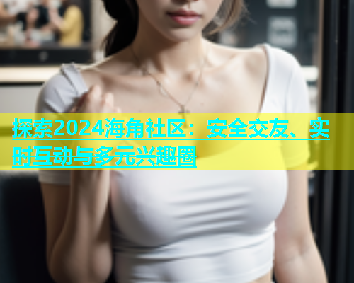 探索2024海角社区：安全交友、实时互动与多元兴趣圈