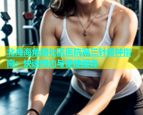 北海海角路社区医院第三针接种指南：快速预约与便捷服务