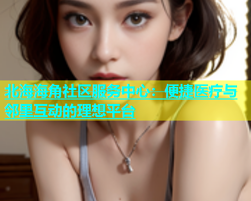 北海海角社区服务中心：便捷医疗与邻里互动的理想平台