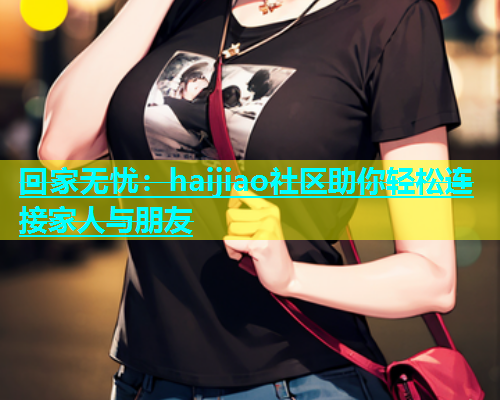 回家无忧：haijiao社区助你轻松连接家人与朋友