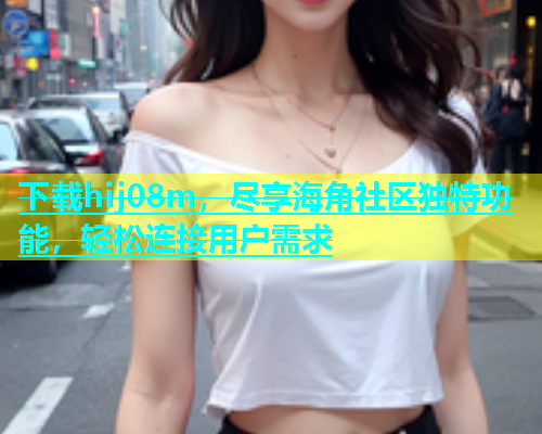 下载hij08m，尽享海角社区独特功能，轻松连接用户需求