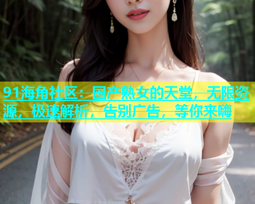 91海角社区：国产熟女的天堂，无限资源，极速解析，告别广告，等你来嗨