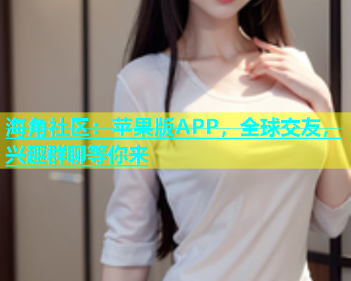 海角社区：苹果版APP，全球交友，兴趣群聊等你来