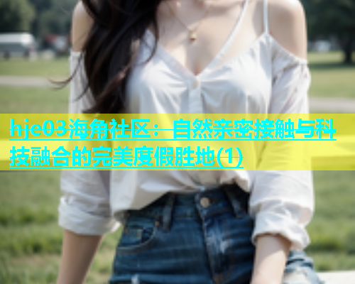 hje03海角社区：自然亲密接触与科技融合的完美度假胜地(1)