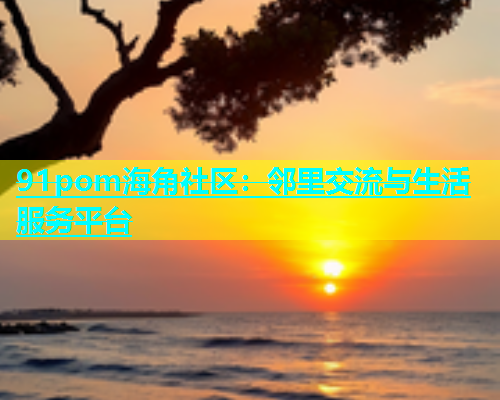 91pom海角社区：邻里交流与生活服务平台