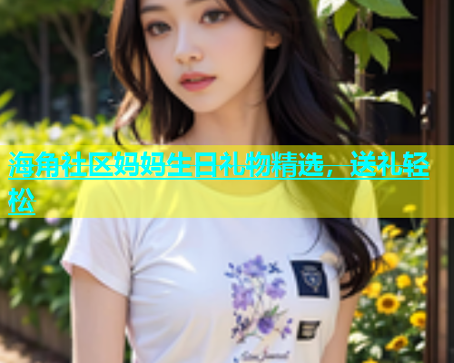 海角社区妈妈生日礼物精选，送礼轻松