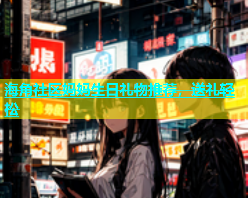 海角社区妈妈生日礼物推荐，送礼轻松