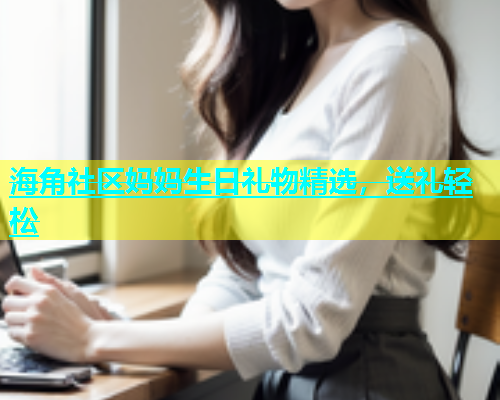 海角社区妈妈生日礼物精选，送礼轻松