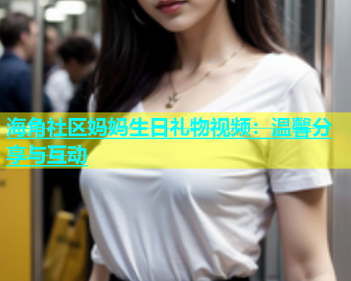 海角社区妈妈生日礼物视频：温馨分享与互动