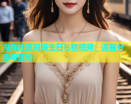 海角社区妈妈生日礼物视频：温馨分享与互动