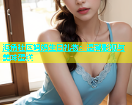海角社区妈妈生日礼物：温馨影视与美味蛋糕