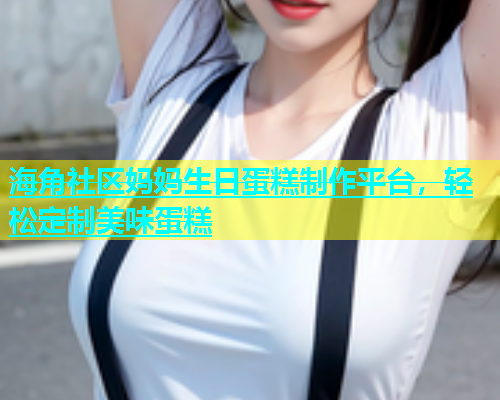 海角社区妈妈生日蛋糕制作平台，轻松定制美味蛋糕