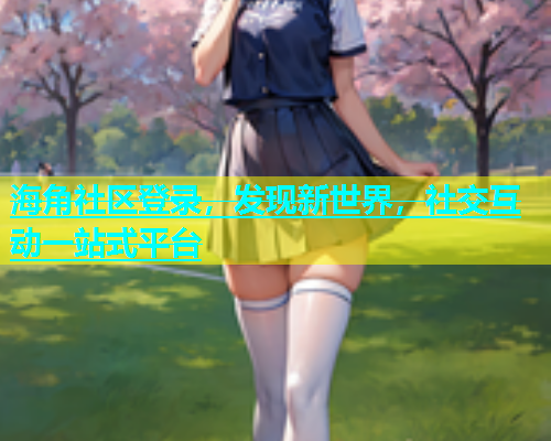 海角社区登录，发现新世界，社交互动一站式平台