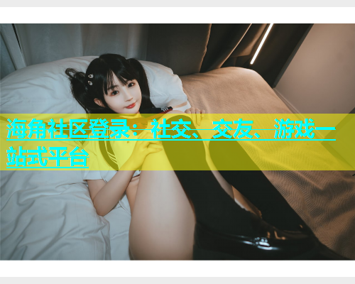 海角社区登录：社交、交友、游戏一站式平台