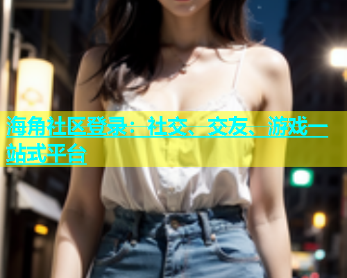 海角社区登录：社交、交友、游戏一站式平台