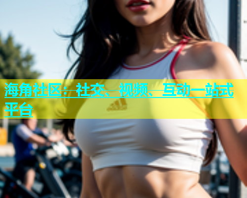 海角社区：社交、视频、互动一站式平台